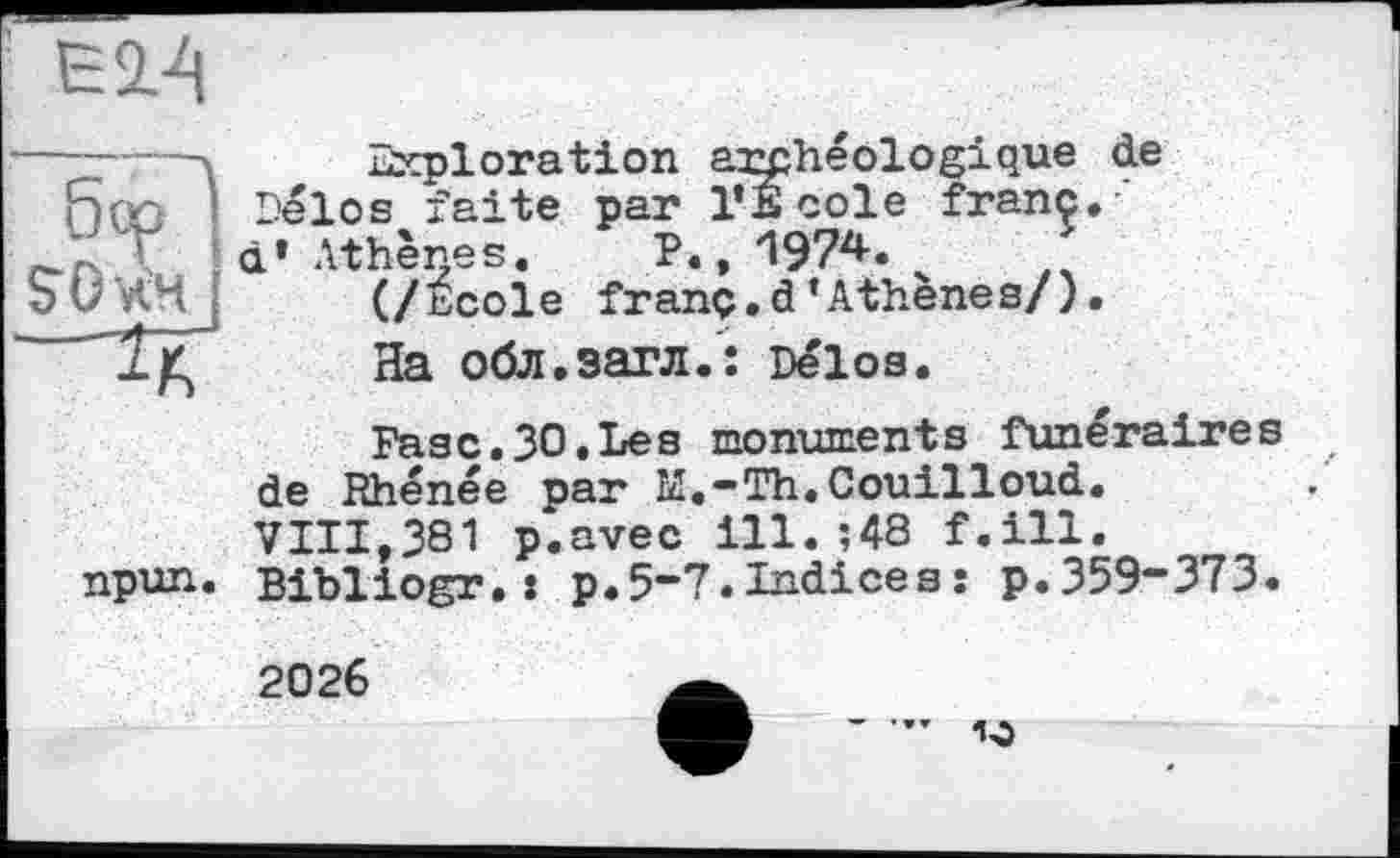 ﻿Ei-q
------ Exploration archéologique de Qoc Délos faite par l’Ecole franc, \ d’Athènes. P.,1974.
(/école franç.d’Athènes/).
~ 1/Ç На обл.загл.: Délos.
Fasc.30.Les monuments funéraire de Rhénée par M.-Th.Couilloud. VIII,381 p.avec ill. ;48 f.ill.
npun. Bibliogr.: p.5-7.Indicesî p.359“373
2026